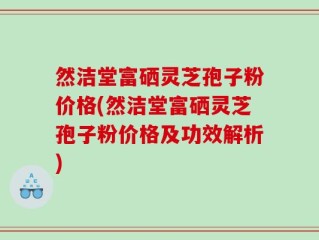 然洁堂富硒灵芝孢子粉价格(然洁堂富硒灵芝孢子粉价格及功效解析)