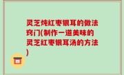 灵芝炖红枣银耳的做法窍门(制作一道美味的灵芝红枣银耳汤的方法)