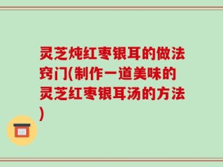 灵芝炖红枣银耳的做法窍门(制作一道美味的灵芝红枣银耳汤的方法)