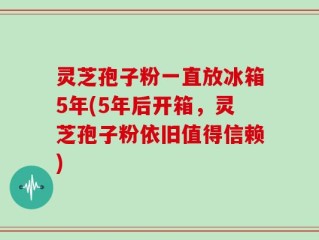 灵芝孢子粉一直放冰箱5年(5年后开箱，灵芝孢子粉依旧值得信赖)