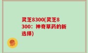 灵芝8300(灵芝8300：神奇草药的新选择)
