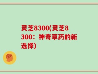 灵芝8300(灵芝8300：神奇草药的新选择)