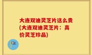 大连双迪灵芝片这么贵(大连双迪灵芝片：高价灵芝珍品)