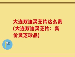 大连双迪灵芝片这么贵(大连双迪灵芝片：高价灵芝珍品)