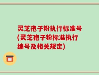灵芝孢子粉执行标准号(灵芝孢子粉标准执行编号及相关规定)