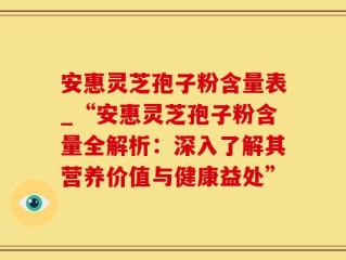 安惠灵芝孢子粉含量表_“安惠灵芝孢子粉含量全解析：深入了解其营养价值与健康益处”