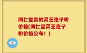 同仁堂卖的灵芝孢子粉价格(同仁堂灵芝孢子粉价格公布！)