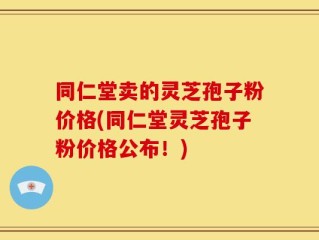 同仁堂卖的灵芝孢子粉价格(同仁堂灵芝孢子粉价格公布！)