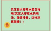 灵芝和大枣煮水要怎样喝(灵芝大枣煮水的喝法：保健神器，这样泡更健康！)
