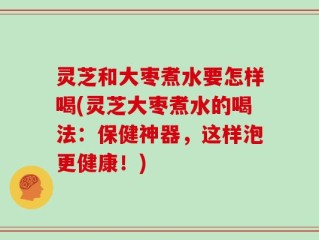 灵芝和大枣煮水要怎样喝(灵芝大枣煮水的喝法：保健神器，这样泡更健康！)