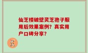 仙芝楼破壁灵芝孢子服用后效果案例？真实用户口碑分享？