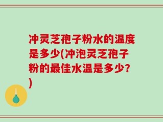 冲灵芝孢子粉水的温度是多少(冲泡灵芝孢子粉的最佳水温是多少？)