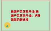 美国产灵芝孢子油(美国产灵芝孢子油：护肝保健的新选择