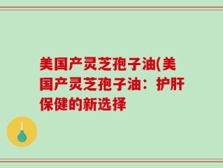 美国产灵芝孢子油(美国产灵芝孢子油：护肝保健的新选择