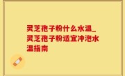 灵芝孢子粉什么水温_灵芝孢子粉适宜冲泡水温指南