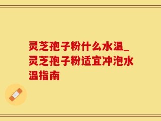 灵芝孢子粉什么水温_灵芝孢子粉适宜冲泡水温指南