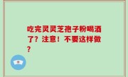吃完灵灵芝孢子粉喝酒了？注意！不要这样做？