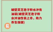 破壁灵芝孢子粉水冲有油装(破壁灵芝孢子粉水冲油性装上市，助力养生保健)