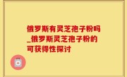 俄罗斯有灵芝孢子粉吗_俄罗斯灵芝孢子粉的可获得性探讨