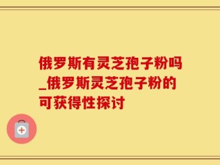 俄罗斯有灵芝孢子粉吗_俄罗斯灵芝孢子粉的可获得性探讨