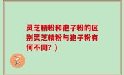 灵芝精粉和孢子粉的区别灵芝精粉与孢子粉有何不同？)