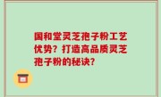 国和堂灵芝孢子粉工艺优势？打造高品质灵芝孢子粉的秘诀？