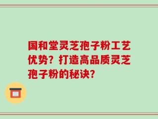 国和堂灵芝孢子粉工艺优势？打造高品质灵芝孢子粉的秘诀？