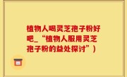 植物人喝灵芝孢子粉好吧_“植物人服用灵芝孢子粉的益处探讨”)