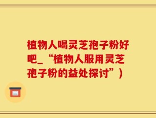植物人喝灵芝孢子粉好吧_“植物人服用灵芝孢子粉的益处探讨”)