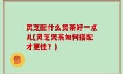 灵芝配什么煲茶好一点儿(灵芝煲茶如何搭配才更佳？)