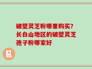 破壁灵芝粉哪里购买？长白山地区的破壁灵芝孢子粉哪家好