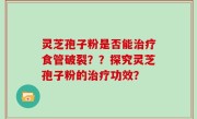 灵芝孢子粉是否能治疗食管破裂？？探究灵芝孢子粉的治疗功效？