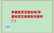 苹果同灵芝相克吗(苹果和灵芝有相克作用吗？)