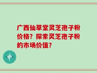 广西仙草堂灵芝孢子粉价格？探索灵芝孢子粉的市场价值？