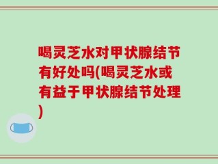 喝灵芝水对甲状腺结节有好处吗(喝灵芝水或有益于甲状腺结节处理)