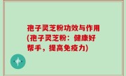 孢子灵芝粉功效与作用(孢子灵芝粉：健康好帮手，提高免疫力)