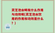 灵芝泡水喝有什么作用与功效呢(灵芝泡水饮用的作用和功效是什么？)