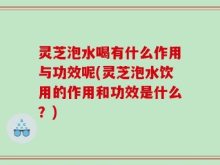 灵芝泡水喝有什么作用与功效呢(灵芝泡水饮用的作用和功效是什么？)
