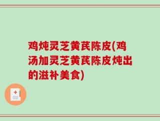 鸡炖灵芝黄芪陈皮(鸡汤加灵芝黄芪陈皮炖出的滋补美食)