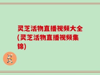 灵芝活物直播视频大全(灵芝活物直播视频集锦)