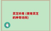 灵芝妙用 (使用灵芝的神奇功效)