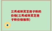 三秀成祥灵芝孢子粉的价格(三秀成祥灵芝孢子粉价格推荐)
