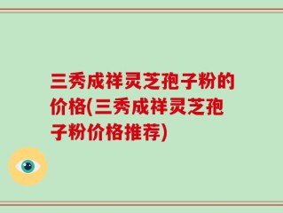 三秀成祥灵芝孢子粉的价格(三秀成祥灵芝孢子粉价格推荐)