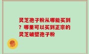 灵芝孢子粉从哪能买到？哪里可以买到正宗的灵芝破壁孢子粉