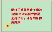 诺特兰德灵芝孢子粉怎么样(试试诺特兰德灵芝孢子粉，让您的身体更健康)