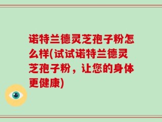 诺特兰德灵芝孢子粉怎么样(试试诺特兰德灵芝孢子粉，让您的身体更健康)