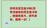 乔秀洪灵芝孢子粉(乔秀洪推荐的灵芝孢子粉，增强免疫力，调节身体，值得一试！)