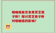 咽喉癌能否食用灵芝孢子粉？探讨灵芝孢子粉对咽喉癌的影响？
