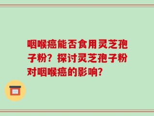 咽喉癌能否食用灵芝孢子粉？探讨灵芝孢子粉对咽喉癌的影响？
