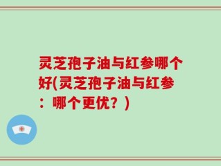 灵芝孢子油与红参哪个好(灵芝孢子油与红参：哪个更优？)